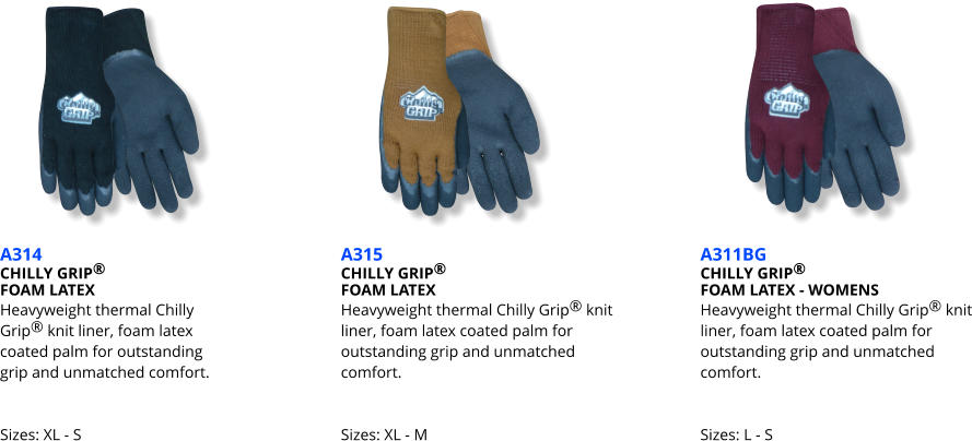 A314 CHILLY GRIP®   FOAM LATEX Heavyweight thermal Chilly  Grip® knit liner, foam latex  coated palm for outstanding  grip and unmatched comfort.   Sizes: XL - S A315 CHILLY GRIP®   FOAM LATEX Heavyweight thermal Chilly Grip® knit liner, foam latex coated palm for outstanding grip and unmatched comfort.   Sizes: XL - M A311BG CHILLY GRIP®   FOAM LATEX - WOMENS Heavyweight thermal Chilly Grip® knit liner, foam latex coated palm for outstanding grip and unmatched comfort.   Sizes: L - S